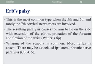 Erb’s palsy
This is the most common type when the 5th and 6th and
rarely the 7th cervical nerve roots are involved.
The resulting paralysis causes the arm to lie on the side
with extension of the elbow, pronation of the forearm
and flexion of the wrist (Waiter’s tip).
Winging of the scapula is common. Moro reflex is
absent. There may be associated ipsilateral phrenic nerve
paralysis (C3, 4, 5).
12/26/2022 Reena Bhagat 73
 
