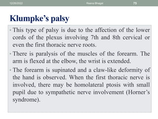 Klumpke’s palsy
• This type of palsy is due to the affection of the lower
cords of the plexus involving 7th and 8th cervical or
even the first thoracic nerve roots.
• There is paralysis of the muscles of the forearm. The
arm is flexed at the elbow, the wrist is extended.
• The forearm is supinated and a claw-like deformity of
the hand is observed. When the first thoracic nerve is
involved, there may be homolateral ptosis with small
pupil due to sympathetic nerve involvement (Horner’s
syndrome).
12/26/2022 Reena Bhagat 75
 