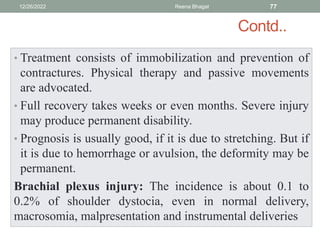 Contd..
• Treatment consists of immobilization and prevention of
contractures. Physical therapy and passive movements
are advocated.
• Full recovery takes weeks or even months. Severe injury
may produce permanent disability.
• Prognosis is usually good, if it is due to stretching. But if
it is due to hemorrhage or avulsion, the deformity may be
permanent.
Brachial plexus injury: The incidence is about 0.1 to
0.2% of shoulder dystocia, even in normal delivery,
macrosomia, malpresentation and instrumental deliveries
12/26/2022 Reena Bhagat 77
 