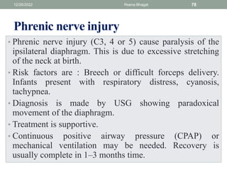 Phrenic nerve injury
• Phrenic nerve injury (C3, 4 or 5) cause paralysis of the
ipsilateral diaphragm. This is due to excessive stretching
of the neck at birth.
• Risk factors are : Breech or difficult forceps delivery.
Infants present with respiratory distress, cyanosis,
tachypnea.
• Diagnosis is made by USG showing paradoxical
movement of the diaphragm.
• Treatment is supportive.
• Continuous positive airway pressure (CPAP) or
mechanical ventilation may be needed. Recovery is
usually complete in 1–3 months time.
12/26/2022 Reena Bhagat 78
 