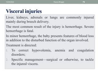 Visceral injuries
Liver, kidneys, adrenals or lungs are commonly injured
mainly during breech delivery.
The most common result of the injury is hemorrhage. Severe
hemorrhage is fatal.
In minor hemorrhage, the baby presents features of blood loss
in addition to the disturbed function of the organ involved.
Treatment is directed:
1. To correct hypovolemia, anemia and coagulation
disorders;
2. Specific management—surgical or otherwise, to tackle
the injured viscera.
12/26/2022 Reena Bhagat 79
 