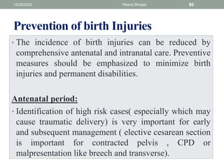 Prevention of birth Injuries
• The incidence of birth injuries can be reduced by
comprehensive antenatal and intranatal care. Preventive
measures should be emphasized to minimize birth
injuries and permanent disabilities.
Antenatal period:
• Identification of high risk cases( especially which may
cause traumatic delivery) is very important for early
and subsequent management ( elective cesarean section
is important for contracted pelvis , CPD or
malpresentation like breech and transverse).
12/26/2022 Reena Bhagat 80
 
