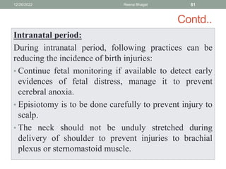 Contd..
Intranatal period:
During intranatal period, following practices can be
reducing the incidence of birth injuries:
• Continue fetal monitoring if available to detect early
evidences of fetal distress, manage it to prevent
cerebral anoxia.
• Episiotomy is to be done carefully to prevent injury to
scalp.
• The neck should not be unduly stretched during
delivery of shoulder to prevent injuries to brachial
plexus or sternomastoid muscle.
12/26/2022 Reena Bhagat 81
 