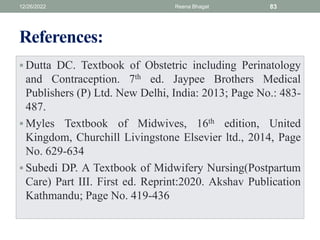 References:
 Dutta DC. Textbook of Obstetric including Perinatology
and Contraception. 7th ed. Jaypee Brothers Medical
Publishers (P) Ltd. New Delhi, India: 2013; Page No.: 483-
487.
 Myles Textbook of Midwives, 16th edition, United
Kingdom, Churchill Livingstone Elsevier ltd., 2014, Page
No. 629-634
 Subedi DP. A Textbook of Midwifery Nursing(Postpartum
Care) Part III. First ed. Reprint:2020. Akshav Publication
Kathmandu; Page No. 419-436
12/26/2022 Reena Bhagat 83
 