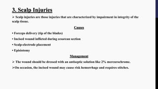 3. Scalp Injuries
 Scalp injuries are those injuries that are characterized by impairment in integrity of the
scalp tissue.
Causes
• Forceps delivery (tip of the blades)
• Incised wound inflicted during cesarean section
• Scalp-electrode placement
• Episiotomy
Management
 The wound should be dressed with an antiseptic solution like 2% mercurochrome.
On occasion, the incised wound may cause risk hemorrhage and requires stitches.
 
