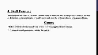 4. Skull Fracture
Fracture of the vault of the skull (frontal bone or anterior part of the parietal bone) is defined
as distortion in the continuity of skull bone which may be of fissure/linear or depressed type.
Causes
Effect of difficult forceps delivery or due to wrong application of forceps.
 Projected sacral promontory of the flat pelvis.
 