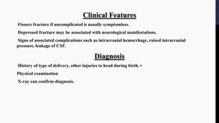 Clinical Features
Fissure fracture if uncomplicated is usually symptomless.
Depressed fracture may be associated with neurological manifestations.
Signs of associated complications such as intracranial hemorrhage, raised intracranial
pressure, leakage of CSF.
Diagnosis
History of type of delivery, other injuries to head during birth. •
Physical examination
X-ray can confirm diagnosis.
 