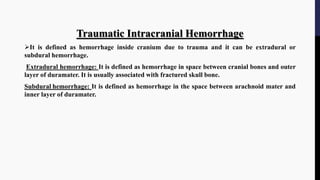 Traumatic Intracranial Hemorrhage
It is defined as hemorrhage inside cranium due to trauma and it can be extradural or
subdural hemorrhage.
Extradural hemorrhage: It is defined as hemorrhage in space between cranial bones and outer
layer of duramater. It is usually associated with fractured skull bone.
Subdural hemorrhage: It is defined as hemorrhage in the space between arachnoid mater and
inner layer of duramater.
 