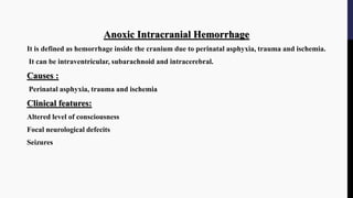 Anoxic Intracranial Hemorrhage
It is defined as hemorrhage inside the cranium due to perinatal asphyxia, trauma and ischemia.
It can be intraventricular, subarachnoid and intracerebral.
Causes :
Perinatal asphyxia, trauma and ischemia
Clinical features:
Altered level of consciousness
Focal neurological defecits
Seizures
 
