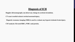 Diagnosis of ICH
Doppler ultrasonography can detect any change in cerebral circulation.
CT scan is useful to detect cortical neuronal injury.
Magnetic resonance imaging (MRI) is used to evaluate any hypoxic ischemic brain injury.
CSF analysis: Elevated RBCs, WBCs and protein.
 