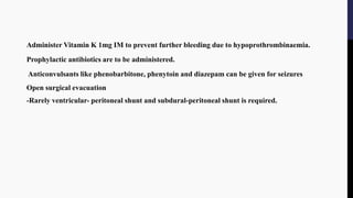 Administer Vitamin K 1mg IM to prevent further bleeding due to hypoprothrombinaemia.
Prophylactic antibiotics are to be administered.
Anticonvulsants like phenobarbitone, phenytoin and diazepam can be given for seizures
Open surgical evacuation
-Rarely ventricular- peritoneal shunt and subdural-peritoneal shunt is required.
 