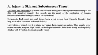 A. Injury to Skin and Subcutaneous Tissue
Erythema and abrasions: Erythema and abrasion during birth are superficial reddening of the
skin with impaired integrity that usually are the result of the application of forceps,
discoloration is same configuration as the instrument.
Ecchymosis: Ecchymosis are small hemorrhagic areas( greater than 10 mm in diameter) that
may occur after traumatic or breech delivery.
Lacerations or scalpel cut: it is injury may occur during cesarean section. They usually occur
on the buttocks, scalp or thigh. Small cut heal spontaneously. Some time it may need repair by
stitches with 0-7 nylon. Healing is usually rapid.
 