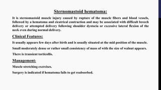 Sternomastoid hematoma:
It is sternomastoid muscle injury caused by rupture of the muscle fibers and blood vessels,
followed by a hematoma and cicatrical contraction and may be associated with difficult breech
delivery or attempted delivery following shoulder dystocia or excessive lateral flexion of the
neck even during normal delivery.
Clinical Features:
It usually appears few days after birth and is usually situated at the mid position of the muscle.
Small moderately dense or rather small consistency of mass of with the size of walnut appears.
There is transient torticollis.
Management:
Muscle stretching exercises.
Surgery is indicated if hematoma fails to get reabsorbed.
 