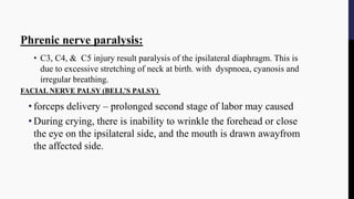 Phrenic nerve paralysis:
• C3, C4, & C5 injury result paralysis of the ipsilateral diaphragm. This is
due to excessive stretching of neck at birth. with dyspnoea, cyanosis and
irregular breathing.
FACIAL NERVE PALSY (BELL’S PALSY)
• forceps delivery – prolonged second stage of labor may caused
• During crying, there is inability to wrinkle the forehead or close
the eye on the ipsilateral side, and the mouth is drawn awayfrom
the affected side.
 
