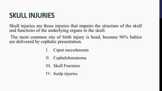 Skull injuries are those injuries that impairs the structure of the skull
and functions of the underlying organs in the skull.
The most common site of birth injury is head, because 96% babies
are delivered by cephalic presentation.
I. Caput succedaneum
II. Cephalohematoma
III. Skull Fractures
IV. Scalp injuries
 