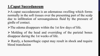 1.Caput Succedaneum
A caput succedaneum is an edematous swelling which forms
normally in the soft tissues over the presenting part of the scalp
due to infiltration of serosanguinous fluid by the pressure of
girdle of contact.
The edema disappears within the 1st few days of life.
 Molding of the head and overriding of the parietal bones
disappear during the 1st weeks of life.
 Rarely, a hemorrhagic caput may result in shock and require
blood transfusion
 