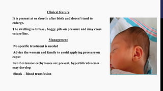 Clinical feature
It is present at or shortly after birth and doesn't tend to
enlarge.
The swelling is diffuse , boggy, pits on pressure and may cross
suture line.
Management
No specific treatment is needed
Advice the woman and family to avoid applying pressure on
caput
But if extensive ecchymoses are present, hyperbilirubinemia
may develop
Shock – Blood transfusion
 