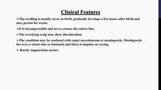 Clinical Features
The swelling is usually never at birth, gradually develops a few hours after birth and
may persist for weeks.
It is incompressible and never crosses the suture line.
The overlying scalp may show discoloration.
The condition may be confused with caput succedaneum or meningocele. Meningocele
lies over a suture line or fontanels and there is impulse on crying.
 Rarely suppuration occurs.
 