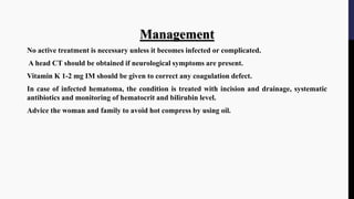Management
No active treatment is necessary unless it becomes infected or complicated.
A head CT should be obtained if neurological symptoms are present.
Vitamin K 1-2 mg IM should be given to correct any coagulation defect.
In case of infected hematoma, the condition is treated with incision and drainage, systematic
antibiotics and monitoring of hematocrit and bilirubin level.
Advice the woman and family to avoid hot compress by using oil.
 