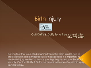 Injury




Do you feel that your child is facing traumatic brain injuries due to
professional medical malpractice or negligence? It is important to
see brain injury law firm to secure your legal rights and your financial
security. Contact Duffy & Duffy, and speak with one of our brain injury
lawyers today.
 
