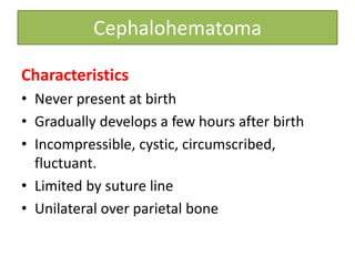 Cephalohematoma
Characteristics
• Never present at birth
• Gradually develops a few hours after birth
• Incompressible, cystic, circumscribed,
fluctuant.
• Limited by suture line
• Unilateral over parietal bone
 
