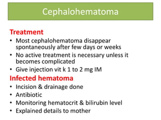 Cephalohematoma
Treatment
• Most cephalohematoma disappear
spontaneously after few days or weeks
• No active treatment is necessary unless it
becomes complicated
• Give injection vit k 1 to 2 mg IM
Infected hematoma
• Incision & drainage done
• Antibiotic
• Monitoring hematocrit & bilirubin level
• Explained details to mother
 