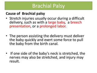 Brachial Palsy
Cause of Brachial palsy
• Stretch injuries usually occur during a difficult
delivery, such as with a large baby, a breech
presentation, or a prolonged labor.
• The person assisting the delivery must deliver
the baby quickly and exert some force to pull
the baby from the birth canal.
• If one side of the baby's neck is stretched, the
nerves may also be stretched, and injury may
result.
 