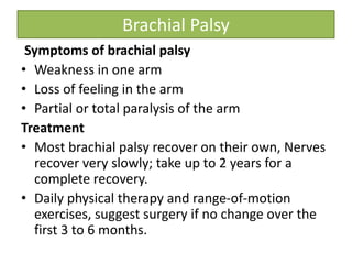 Brachial Palsy
Symptoms of brachial palsy
• Weakness in one arm
• Loss of feeling in the arm
• Partial or total paralysis of the arm
Treatment
• Most brachial palsy recover on their own, Nerves
recover very slowly; take up to 2 years for a
complete recovery.
• Daily physical therapy and range-of-motion
exercises, suggest surgery if no change over the
first 3 to 6 months.
 