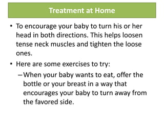 Treatment at Home
• To encourage your baby to turn his or her
head in both directions. This helps loosen
tense neck muscles and tighten the loose
ones.
• Here are some exercises to try:
–When your baby wants to eat, offer the
bottle or your breast in a way that
encourages your baby to turn away from
the favored side.
 