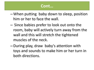 Cont…
–When putting baby down to sleep, position
him or her to face the wall.
– Since babies prefer to look out onto the
room, baby will actively turn away from the
wall and this will stretch the tightened
muscles of the neck.
–During play, draw baby's attention with
toys and sounds to make him or her turn in
both directions.
 