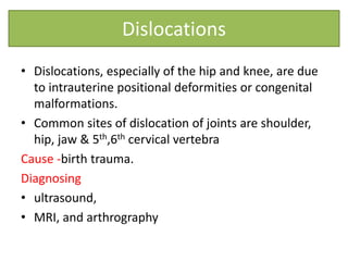 Dislocations
• Dislocations, especially of the hip and knee, are due
to intrauterine positional deformities or congenital
malformations.
• Common sites of dislocation of joints are shoulder,
hip, jaw & 5th,6th cervical vertebra
Cause -birth trauma.
Diagnosing
• ultrasound,
• MRI, and arthrography
 