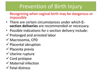 Recognizing when vaginal birth may be dangerous or
impossible
• There are certain circumstances under which C-
section deliveries are recommended or necessary.
• Possible indications for c-section delivery include:
 Prolonged and arrested labor
 Macrosomia, CPD
 Placental abruption
 Placenta previa
 Uterine rupture
 Cord prolapse
 Maternal infection
 Fetal distress
Prevention of Birth Injury
 