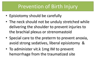 • Episiotomy should be carefully
• The neck should not be unduly stretched while
delivering the shoulder to prevent injuries to
the brachial plexus or strenomastoid
• Special care to the preterm to prevent anoxia,
avoid strong sedatives, liberal episiotomy &
• To administer vit.k 1mg IM to prevent
hemorrhage from the traumatized site
Prevention of Birth Injury
 
