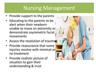 • Provide support to the parents
• Educating to the parents to be
alert when their newborn
unable to move an extremity or
demonstrate asymmetric facial
movements
• Assess the resolution of trauma
• Provide reassurance that some
injuries resolve with minimal or
no treatment
• Provide realistic picture of
situation to gain their
understanding & trust
Nursing Management
 