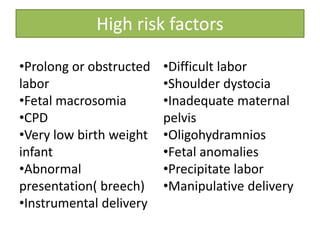 High risk factors
•Prolong or obstructed
labor
•Fetal macrosomia
•CPD
•Very low birth weight
infant
•Abnormal
presentation( breech)
•Instrumental delivery
•Difficult labor
•Shoulder dystocia
•Inadequate maternal
pelvis
•Oligohydramnios
•Fetal anomalies
•Precipitate labor
•Manipulative delivery
 