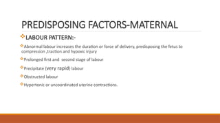 PREDISPOSING FACTORS-MATERNAL
LABOUR PATTERN:-
Abnormal labour increases the duration or force of delivery, predisposing the fetus to
compression ,traction and hypoxic injury
Prolonged first and second stage of labour
Precipitate {very rapid} labour
Obstructed labour
Hypertonic or uncoordinated uterine contractions.
 