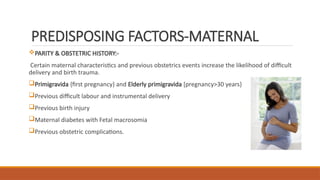 PREDISPOSING FACTORS-MATERNAL
PARITY & OBSTETRIC HISTORY:-
Certain maternal characteristics and previous obstetrics events increase the likelihood of difficult
delivery and birth trauma.
Primigravida {first pregnancy} and Elderly primigravida [pregnancy>30 years}
Previous difficult labour and instrumental delivery
Previous birth injury
Maternal diabetes with Fetal macrosomia
Previous obstetric complications.
 