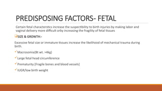 PREDISPOSING FACTORS- FETAL
Certain fetal characterstics increase the suspectibility to birth injuries by making labor and
vaginal delivery more difficult orby increasing the fragility of fetal tissues
SIZE & GROWTH:-
Excessive fetal size or immature tissues increase the likelihood of mechanical trauma during
birth.
Macrosomia{Bt wt. >4kg}
Large fetal head circumference
Prematurity [Fragile bones and blood vessels]
IUGR/low birth weight
 