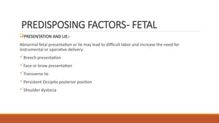PREDISPOSING FACTORS- FETAL
PRESENTATION AND LIE:-
Abnormal fetal presentation or lie may lead to difficult labor and increase the need for
instrumental or operative delivery.
Breech presentation
Face or brow presentation
Transverse lie
Persistent Occipito posterior position
Shoulder dystocia
 
