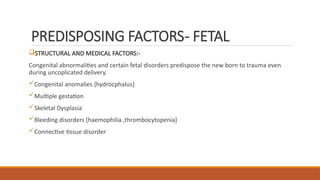 PREDISPOSING FACTORS- FETAL
STRUCTURAL AND MEDICAL FACTORS:-
Congenital abnormalities and certain fetal disorders predispose the new born to trauma even
during uncoplicated delivery.
Congenital anomalies {hydrocphalus}
Multiple gestation
Skeletal Dysplasia
Bleeding disorders [haemophilia ,thrombocytopenia]
Connective tissue disorder
 