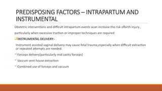 PREDISPOSING FACTORS – INTRAPARTUM AND
INSTRUMENTAL
Obstetric interventions and difficult intrapartum events acan increase the risk ofbirth injury ,
particularly when excessive traction or improper techniques are required
INSTRUMENTAL DELIVERY:-
Instrument assisted vaginal delivery may cause fetal trauma,especially when difficult extraction
or repeated attempts are needed.
Forceps delivery[particularly mid cavity forceps]
Vaccum vent house extraction
Combined use of forceps and vacuum
 