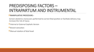 PREDISPOSING FACTORS –
INTRAPARTUM AND INSTRUMENTAL
MANIPULATIVE PROCEDURE:-
Certain obstetrics maneuvers performed to correct fetal position or facilitate delivery may
increase the risk of injury.
Internal or External Cephalic Version
Breech extraction
Manual rotation of fetal head
 