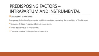 PREDISPOSING FACTORS –
INTRAPARTUM AND INSTRUMENTAL
EMERGENCY SITUATIONS:
Emergency deliveries often require rapid intervention ,increasing the possibility of fetal trauma
Shoulder dystocia requiring obstetric maneuvers.
Rapid delivery due to fetal distress.
Excessive traction or inexperienced operator.
 