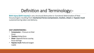 Definition and Terminology:-
Birth injury (birth trauma) is any structural destruction or functional deterioration of fetal
tissues/organs resulting from mechanical forces (compression, traction, shear) or hypoxic insult
sustained during labor and delivery.
EASY UNDERSTANDING:-
• Compression – Pressure on fetal
tissue
• Traction-Pulling force
• Shear- Opposite forces causing
tissue damage
• Hypoxic insult: Reduced oxygen
supply
 