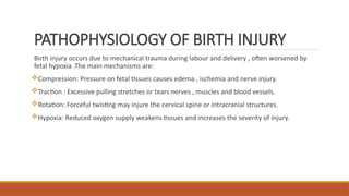 PATHOPHYSIOLOGY OF BIRTH INJURY
Birth injury occurs due to mechanical trauma during labour and delivery , often worsened by
fetal hypoxia .The main mechanisms are:
Compression: Pressure on fetal tissues causes edema , ischemia and nerve injury.
Traction : Excessive pulling stretches or tears nerves , muscles and blood vessels.
Rotation: Forceful twisting may injure the cervical spine or intracranial structures.
Hypoxia: Reduced oxygen supply weakens tissues and increases the severity of injury.
 