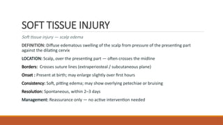 SOFT TISSUE INJURY
Soft tissue injury — scalp edema
DEFINITION: Diffuse edematous swelling of the scalp from pressure of the presenting part
against the dilating cervix
LOCATION: Scalp, over the presenting part — often crosses the midline
Borders: Crosses suture lines (extraperiosteal / subcutaneous plane)
Onset : Present at birth; may enlarge slightly over first hours
Consistency: Soft, pitting edema; may show overlying petechiae or bruising
Resolution: Spontaneous, within 2–3 days
Management: Reassurance only — no active intervention needed
 