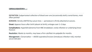 CEPHALHEMATOMA
DEFINITION: Subperiosteal collection of blood over one (occasionally both) cranial bones, most
often parietal
BORDERS: Strictly LIMITED by suture lines — periosteum is firmly attached at sutures.
Onset: Appears hours after birth (absent at birth); enlarges over 1–2 days
Complications: Hyperbilirubinemia from RBC breakdown; rarely infection or underlying linear
fracture
Resolution: Weeks to months; may leave a firm calcified rim palpable for months
Management : Conservative — AVOID aspiration/incision (introduces infection risk); monitor
serum bilirubin
subperiosteal hemorrhage
 