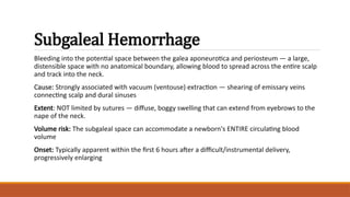 Subgaleal Hemorrhage
Bleeding into the potential space between the galea aponeurotica and periosteum — a large,
distensible space with no anatomical boundary, allowing blood to spread across the entire scalp
and track into the neck.
Cause: Strongly associated with vacuum (ventouse) extraction — shearing of emissary veins
connecting scalp and dural sinuses
Extent: NOT limited by sutures — diffuse, boggy swelling that can extend from eyebrows to the
nape of the neck.
Volume risk: The subgaleal space can accommodate a newborn's ENTIRE circulating blood
volume
Onset: Typically apparent within the first 6 hours after a difficult/instrumental delivery,
progressively enlarging
 