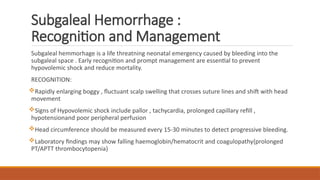 Subgaleal Hemorrhage :
Recognition and Management
Subgaleal hemmorhage is a life threatning neonatal emergency caused by bleeding into the
subgaleal space . Early recognition and prompt management are essential to prevent
hypovolemic shock and reduce mortality.
RECOGNITION:
Rapidly enlarging boggy , fluctuant scalp swelling that crosses suture lines and shift with head
movement
Signs of Hypovolemic shock include pallor , tachycardia, prolonged capillary refill ,
hypotensionand poor peripheral perfusion
Head circumference should be measured every 15-30 minutes to detect progressive bleeding.
Laboratory findings may show falling haemoglobin/hematocrit and coagulopathy{prolonged
PT/APTT thrombocytopenia}
 