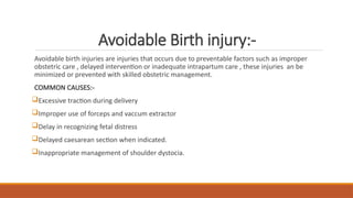 Avoidable Birth injury:-
Avoidable birth injuries are injuries that occurs due to preventable factors such as improper
obstetric care , delayed intervention or inadequate intrapartum care , these injuries an be
minimized or prevented with skilled obstetric management.
COMMON CAUSES:-
Excessive traction during delivery
Improper use of forceps and vaccum extractor
Delay in recognizing fetal distress
Delayed caesarean section when indicated.
Inappropriate management of shoulder dystocia.
 